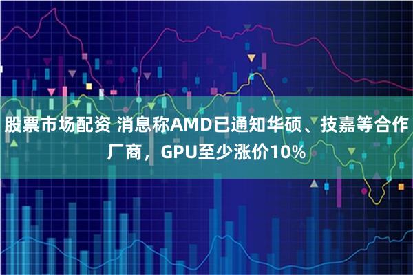 股票市场配资 消息称AMD已通知华硕、技嘉等合作厂商，GPU至少涨价10%