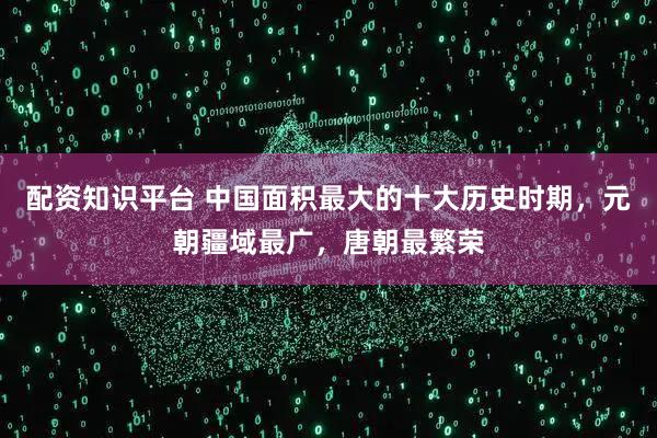 配资知识平台 中国面积最大的十大历史时期，元朝疆域最广，唐朝最繁荣