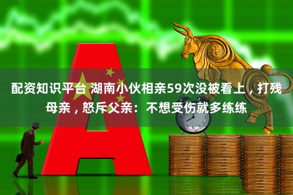 配资知识平台 湖南小伙相亲59次没被看上 , 打残母亲 , 怒斥父亲：不想受伤就多练练