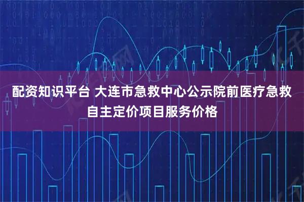 配资知识平台 大连市急救中心公示院前医疗急救自主定价项目服务价格