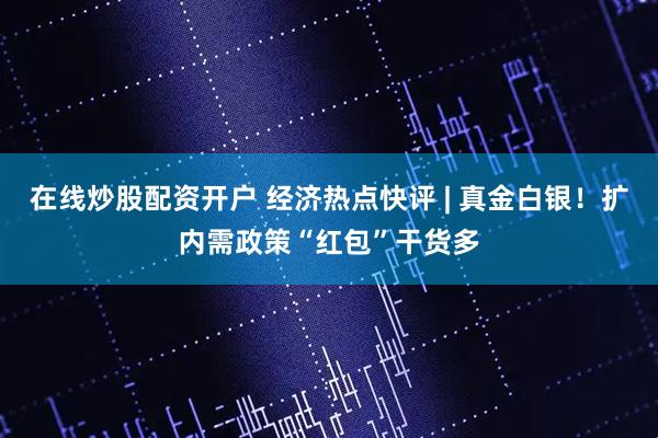 在线炒股配资开户 经济热点快评 | 真金白银！扩内需政策“红包”干货多