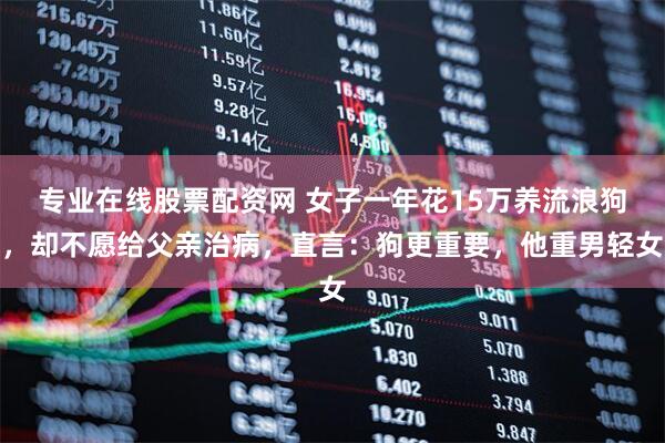 专业在线股票配资网 女子一年花15万养流浪狗，却不愿给父亲治病，直言：狗更重要，他重男轻女
