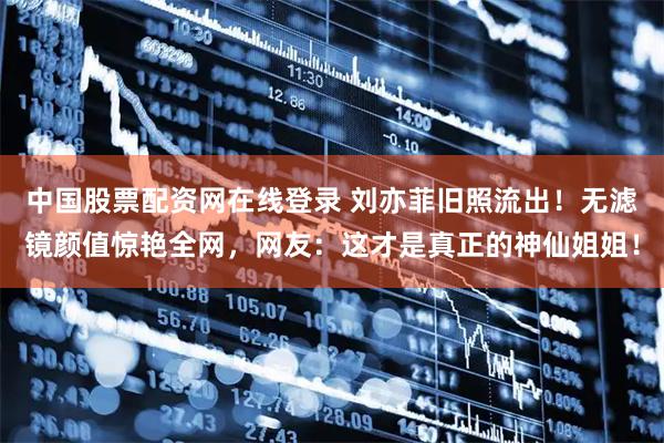 中国股票配资网在线登录 刘亦菲旧照流出！无滤镜颜值惊艳全网，网友：这才是真正的神仙姐姐！