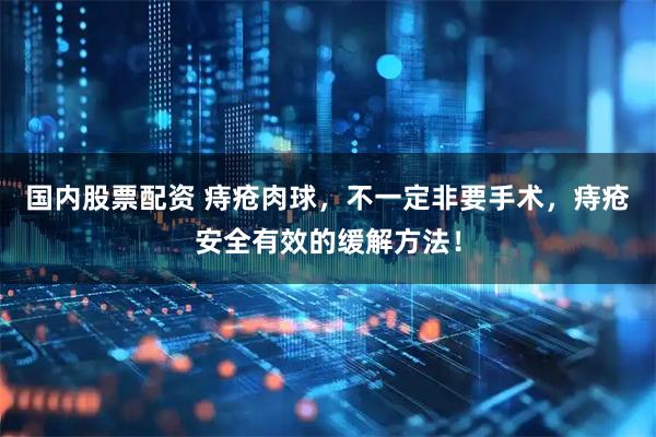 国内股票配资 痔疮肉球,不一定非要手术,痔疮安全有效的缓解方法!