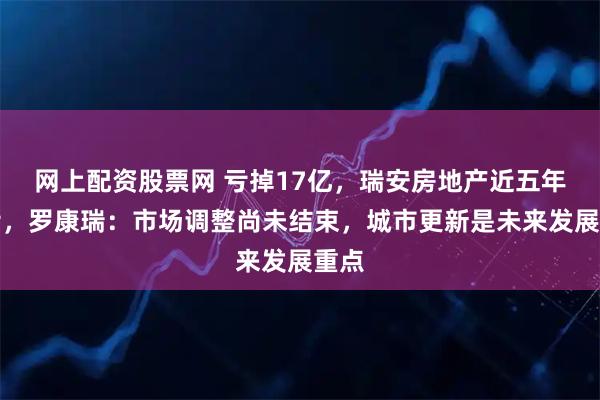 网上配资股票网 亏掉17亿，瑞安房地产近五年首亏，罗康瑞：市场调整尚未结束，城市更新是未来发展重点