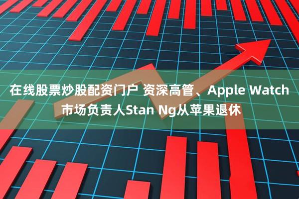 在线股票炒股配资门户 资深高管、Apple Watch 市场负责人Stan Ng从苹果退休
