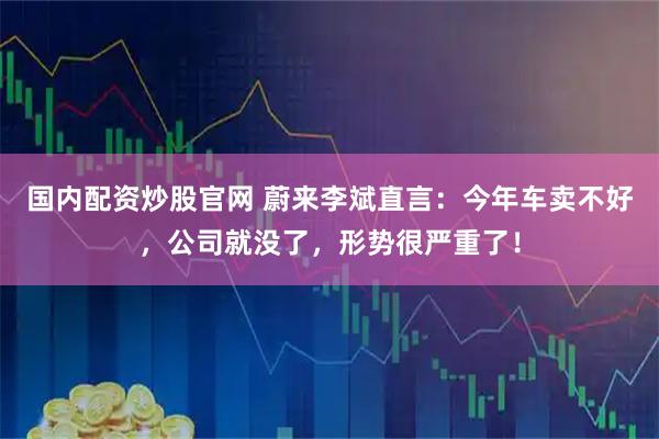 国内配资炒股官网 蔚来李斌直言：今年车卖不好，公司就没了，形势很严重了！