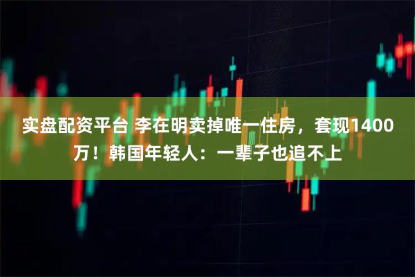 实盘配资平台 李在明卖掉唯一住房，套现1400万！韩国年轻人：一辈子也追不上