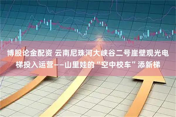 博股论金配资 云南尼珠河大峡谷二号崖壁观光电梯投入运营——山里娃的“空中校车”添新梯